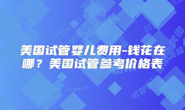 美国试管婴儿费用-钱花在哪?美国试管参考价格表
