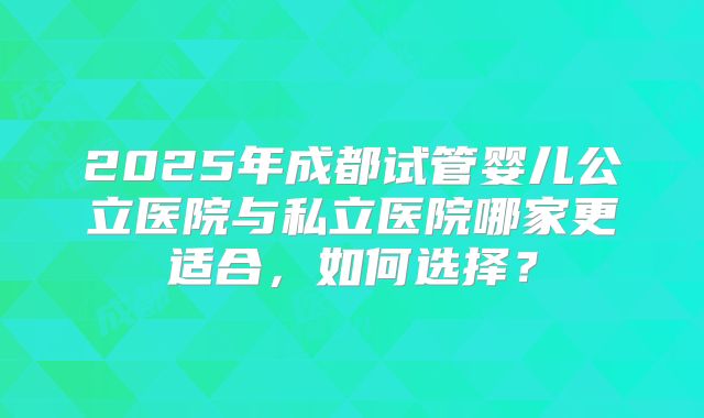 2025年成都试管婴儿公立医院与私立医院哪家更适合，如何选择？