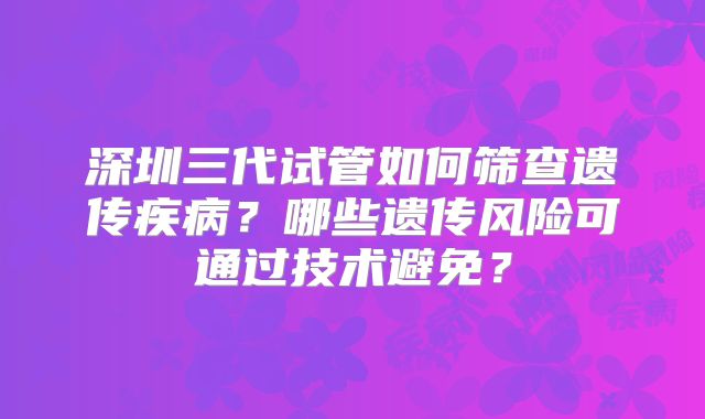深圳三代试管如何筛查遗传疾病?哪些遗传风险可通过技术避免?