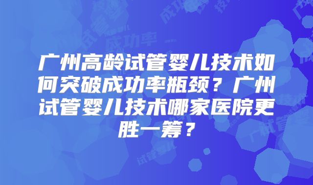 广州高龄试管婴儿技术如何突破成功率瓶颈？广州试管婴儿技术哪家医院更胜一筹？