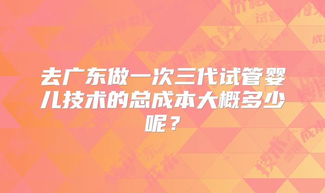 去广东做一次三代试管婴儿技术的总成本大概多少呢？