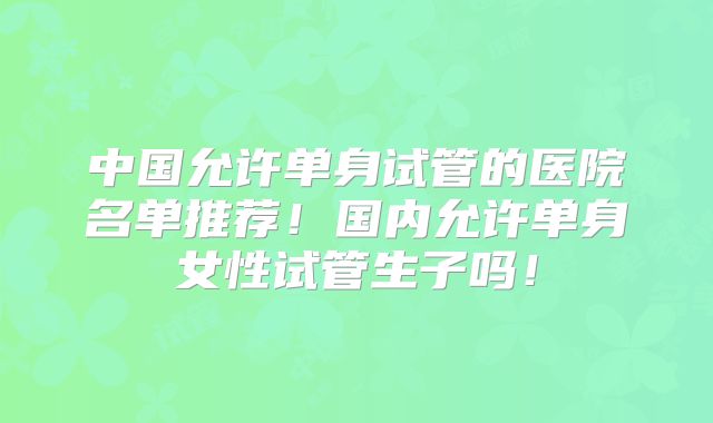 中国允许单身试管的医院名单推荐!国内允许单身女性试管生子吗!