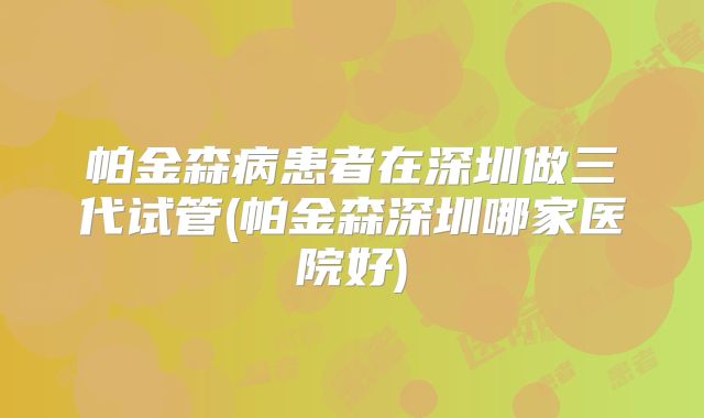 帕金森病患者在深圳做三代试管(帕金森深圳哪家医院好)