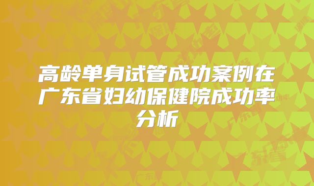 高龄单身试管成功案例在广东省妇幼保健院成功率分析
