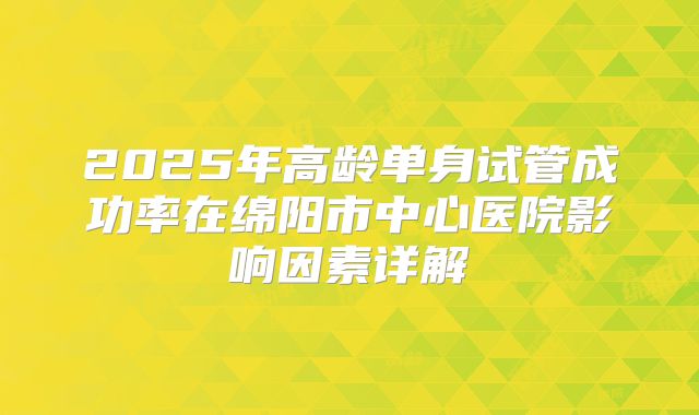 2025年高龄单身试管成功率在绵阳市中心医院影响因素详解