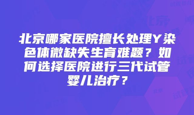 北京哪家医院擅长处理Y染色体微缺失生育难题？如何选择医院进行三代试管婴儿治疗？