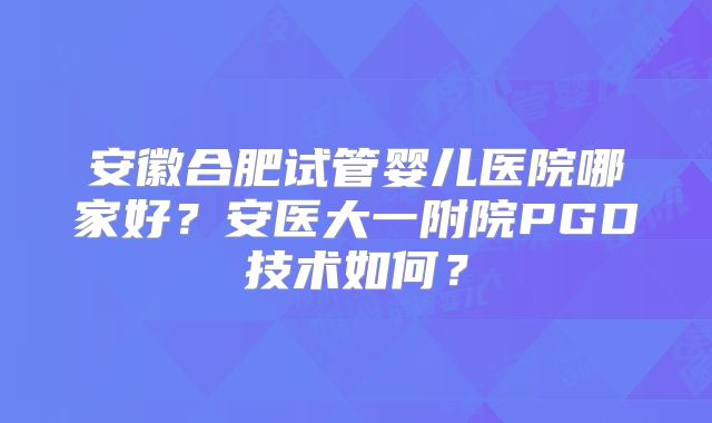 安徽合肥试管婴儿医院哪家好?安医大一附院PGD技术如何?