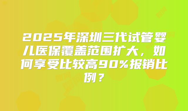 2025年深圳三代试管婴儿医保覆盖范围扩大,如何享受比较高90%报销比例?