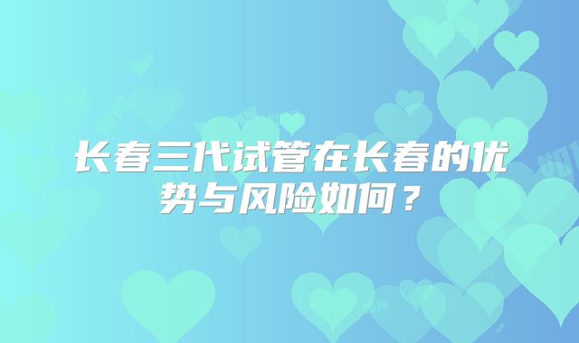 长春三代试管在长春的优势与风险如何？