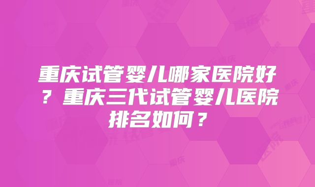 重庆试管婴儿哪家医院好?重庆三代试管婴儿医院排名如何?