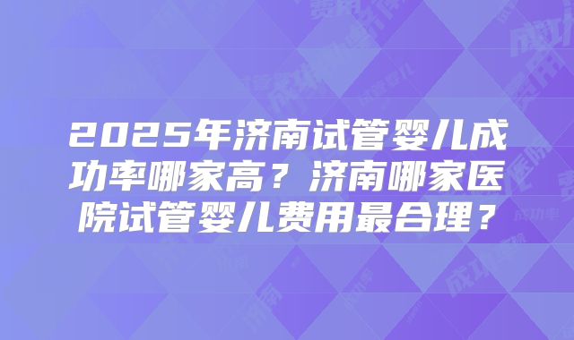 2025年济南试管婴儿成功率哪家高？济南哪家医院试管婴儿费用最合理？