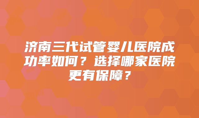 济南三代试管婴儿医院成功率如何?选择哪家医院更有保障?