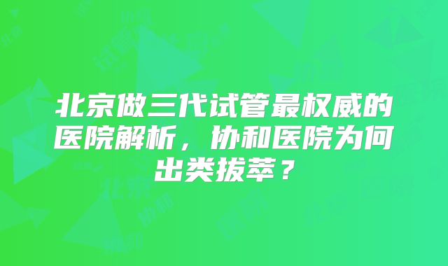 北京做三代试管最权威的医院解析,协和医院为何出类拔萃?