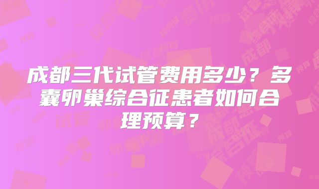 成都三代试管费用多少？多囊卵巢综合征患者如何合理预算？