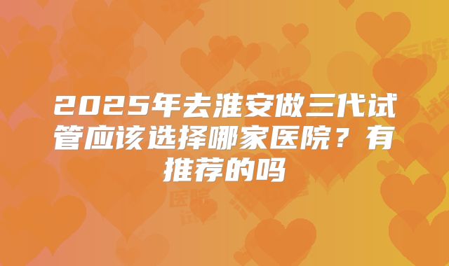 2025年去淮安做三代试管应该选择哪家医院？有推荐的吗