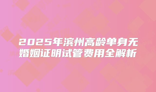 2025年滨州高龄单身无婚姻证明试管费用全解析