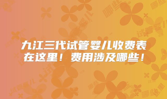 九江三代试管婴儿收费表在这里!费用涉及哪些!