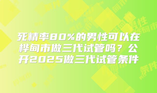 死精率80%的男性可以在桦甸市做三代试管吗？公开2025做三代试管条件