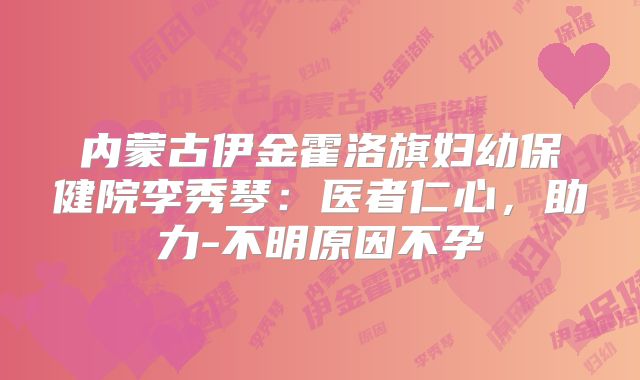 内蒙古伊金霍洛旗妇幼保健院李秀琴:医者仁心,助力-不明原因不孕