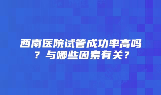 西南医院试管成功率高吗？与哪些因素有关？