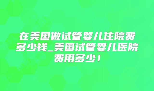 在美国做试管婴儿住院费多少钱_美国试管婴儿医院费用多少!