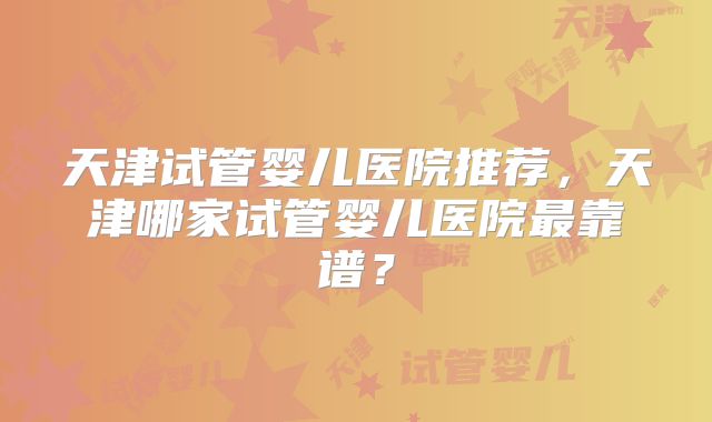 天津试管婴儿医院推荐,天津哪家试管婴儿医院最靠谱?