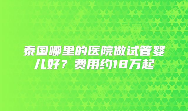 泰国哪里的医院做试管婴儿好?费用约18万起