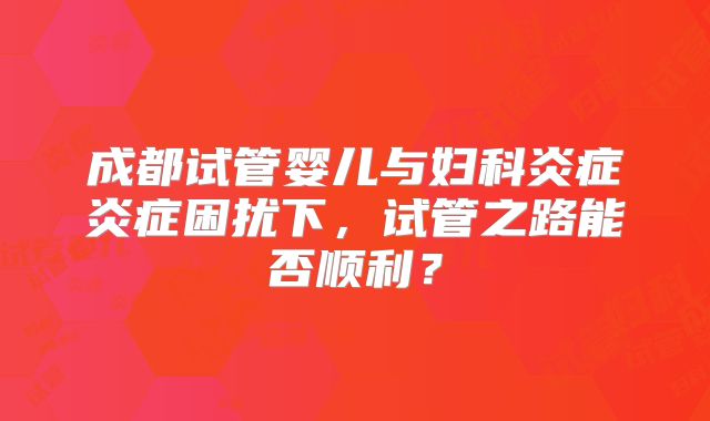 成都试管婴儿与妇科炎症炎症困扰下,试管之路能否顺利?