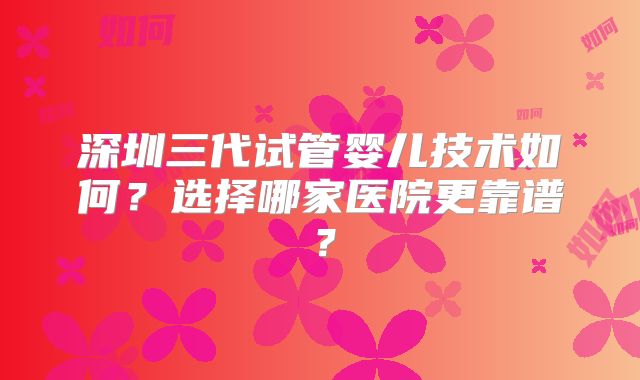 深圳三代试管婴儿技术如何?选择哪家医院更靠谱?