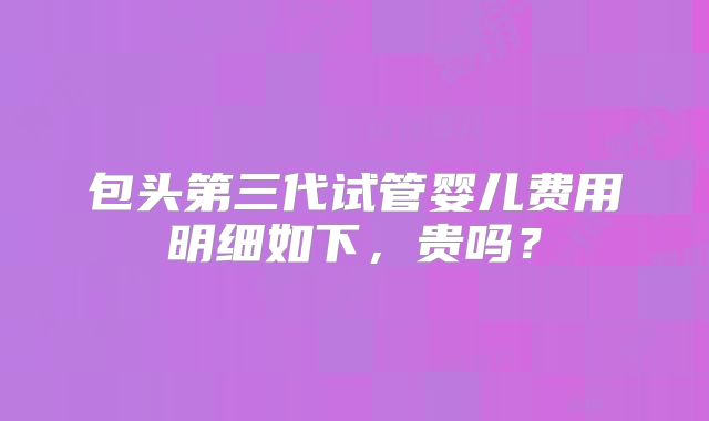 包头第三代试管婴儿费用明细如下,贵吗?