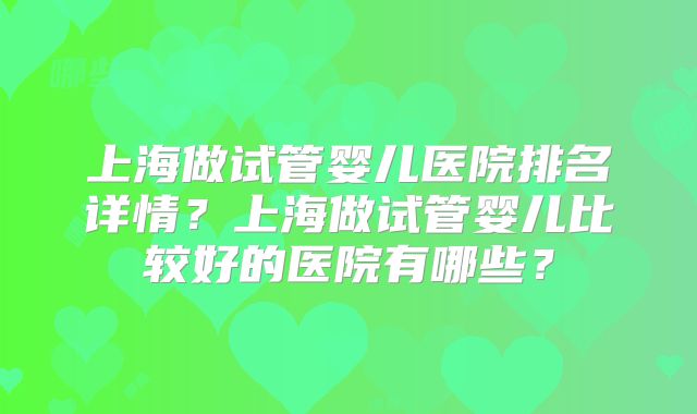 上海做试管婴儿医院排名详情?上海做试管婴儿比较好的医院有哪些?