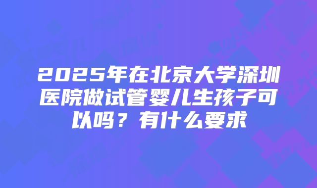 2025年在北京大学深圳医院做试管婴儿生孩子可以吗？有什么要求