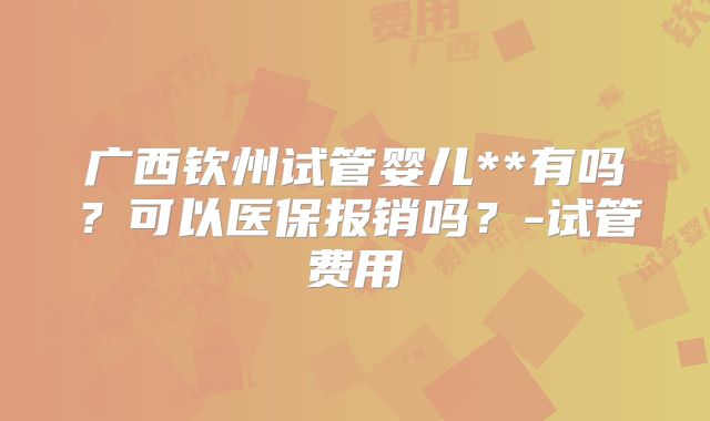 广西钦州试管婴儿**有吗？可以医保报销吗？-试管费用