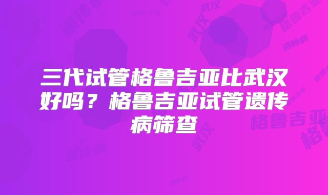 三代试管格鲁吉亚比武汉好吗?格鲁吉亚试管遗传病筛查