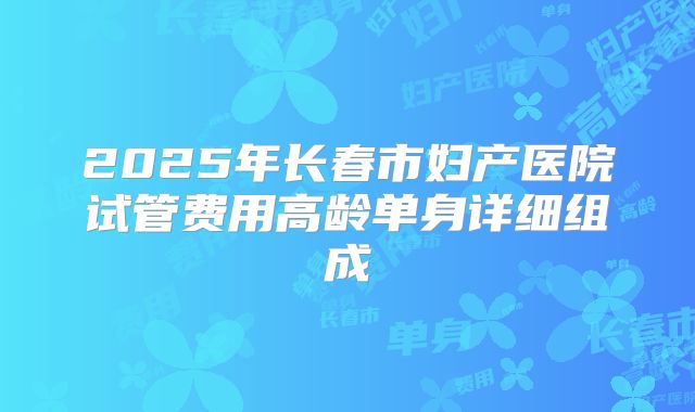 2025年长春市妇产医院试管费用高龄单身详细组成