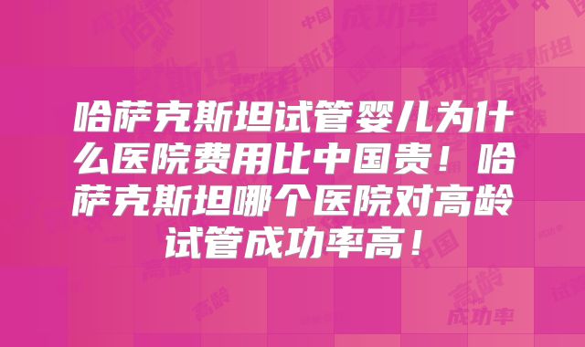 哈萨克斯坦试管婴儿为什么医院费用比中国贵！哈萨克斯坦哪个医院对高龄试管成功率高！