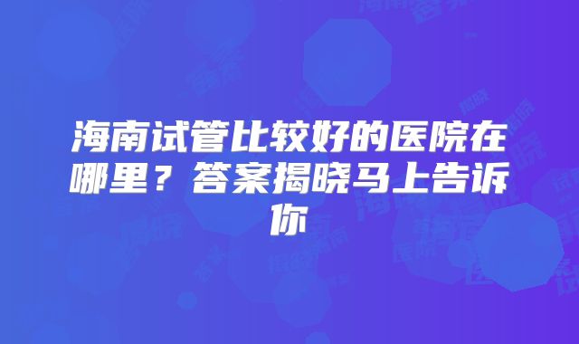 海南试管比较好的医院在哪里?答案揭晓马上告诉你