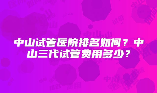 中山试管医院排名如何？中山三代试管费用多少？