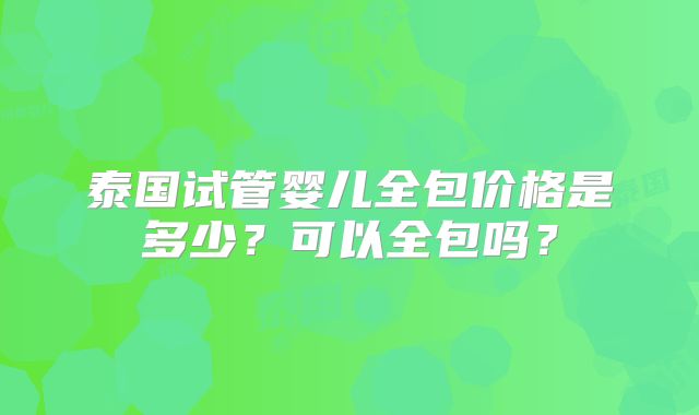 泰国试管婴儿全包价格是多少?可以全包吗?
