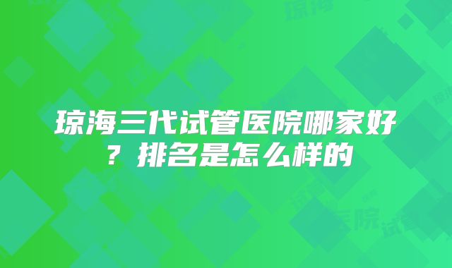 琼海三代试管医院哪家好？排名是怎么样的