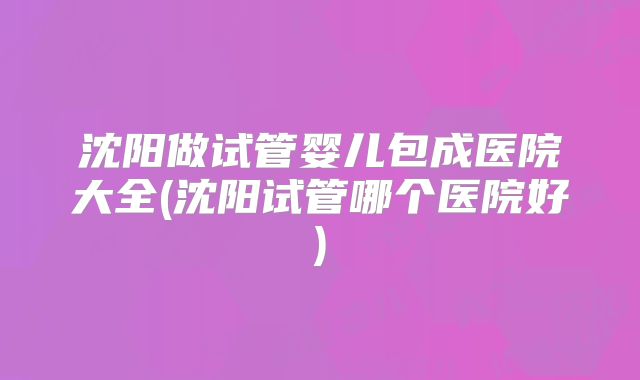 沈阳做试管婴儿包成医院大全(沈阳试管哪个医院好)