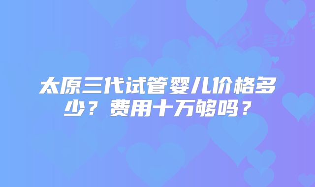 太原三代试管婴儿价格多少？费用十万够吗？