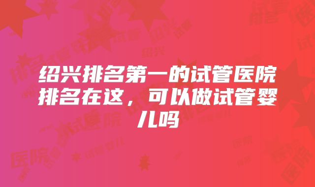 绍兴排名第一的试管医院排名在这,可以做试管婴儿吗