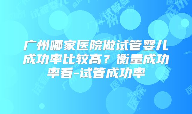 广州哪家医院做试管婴儿成功率比较高?衡量成功率看-试管成功率