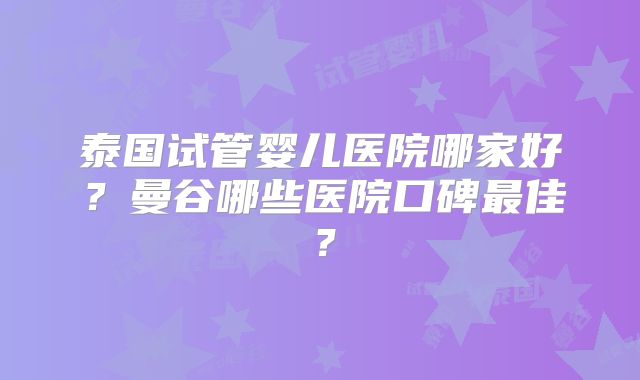 泰国试管婴儿医院哪家好?曼谷哪些医院口碑最佳?
