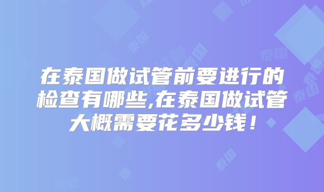 在泰国做试管前要进行的检查有哪些,在泰国做试管大概需要花多少钱!