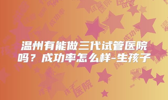温州有能做三代试管医院吗?成功率怎么样-生孩子