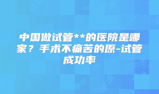 中国做试管**的医院是哪家？手术不痛苦的原-试管成功率
