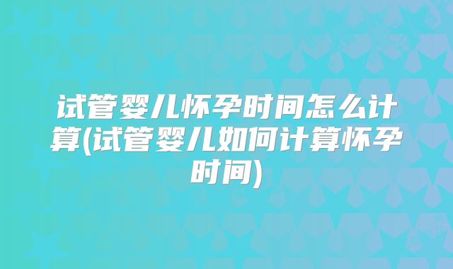 试管婴儿怀孕时间怎么计算(试管婴儿如何计算怀孕时间)