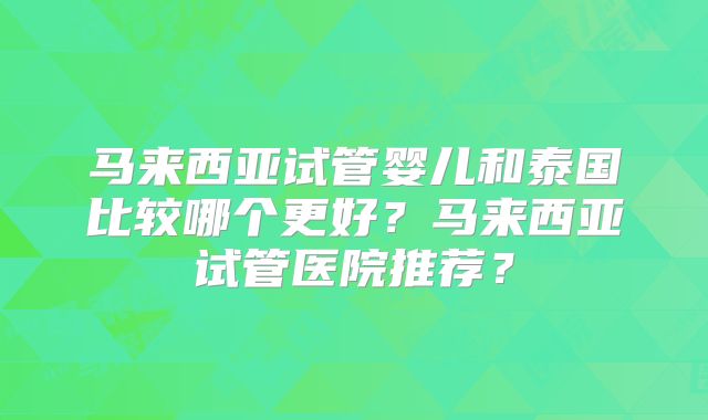 马来西亚试管婴儿和泰国比较哪个更好?马来西亚试管医院推荐?